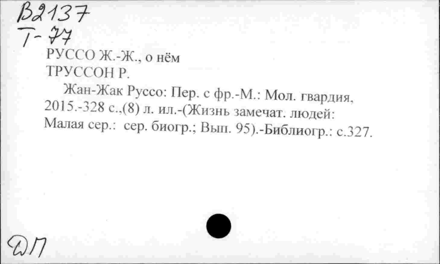 ﻿уиз?
7-^
РУССО Ж.-Ж., о нём
ТРУССОН Р.
Жан-Жак Руссо: Пер. с фр.-М.: Мол. гвардия. 2015.-328 с..(8) л. ил.-(Жизнь замечат. людей: Малая сер.: сер. биогр.; Вып. 95).-Библиогр.: с.327.
<2/7